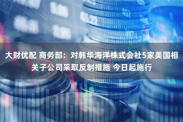 大财优配 商务部：对韩华海洋株式会社5家美国相关子公司采取反制措施 今日起施行