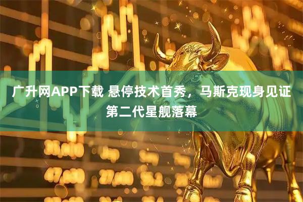 广升网APP下载 悬停技术首秀，马斯克现身见证第二代星舰落幕