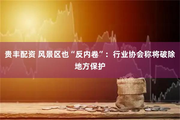 贵丰配资 风景区也“反内卷”：行业协会称将破除地方保护