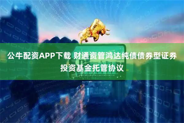 公牛配资APP下载 财通资管鸿达纯债债券型证券投资基金托管协议