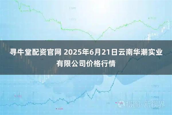 寻牛堂配资官网 2025年6月21日云南华潮实业有限公司价格行情