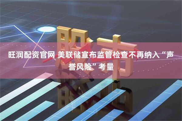 旺润配资官网 美联储宣布监管检查不再纳入“声誉风险”考量