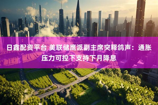 日鑫配资平台 美联储鹰派副主席突释鸽声：通胀压力可控下支持下月降息
