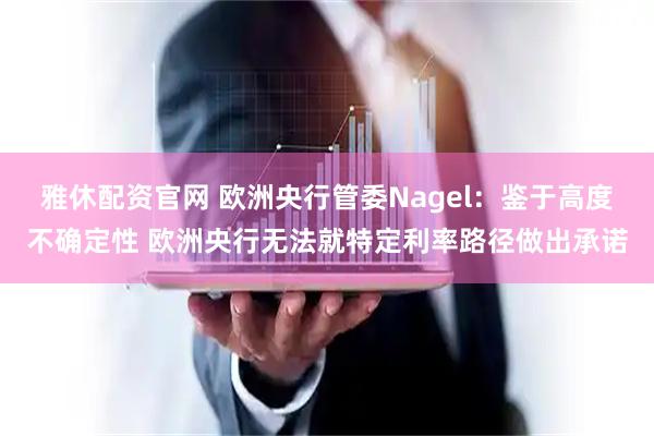 雅休配资官网 欧洲央行管委Nagel：鉴于高度不确定性 欧洲央行无法就特定利率路径做出承诺