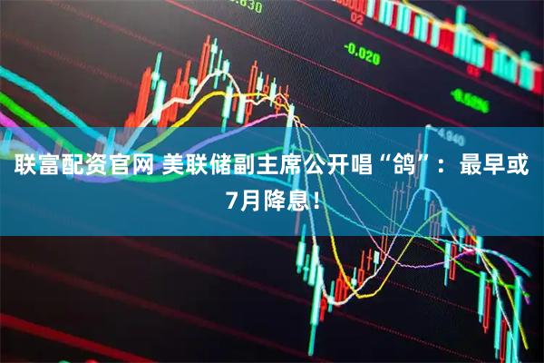 联富配资官网 美联储副主席公开唱“鸽”：最早或7月降息！