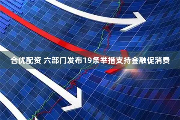 合优配资 六部门发布19条举措支持金融促消费