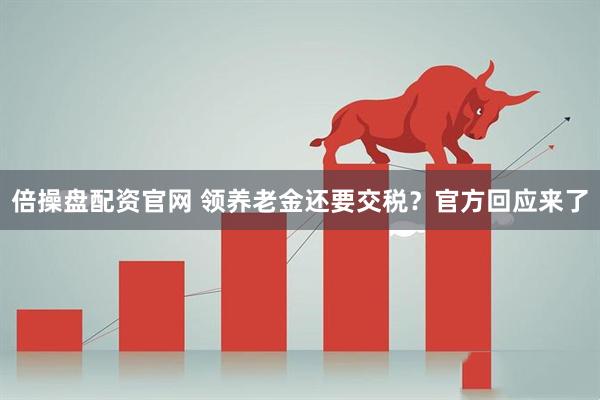 倍操盘配资官网 领养老金还要交税？官方回应来了
