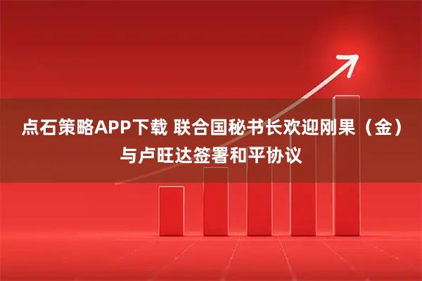 点石策略APP下载 联合国秘书长欢迎刚果（金）与卢旺达签署和平协议