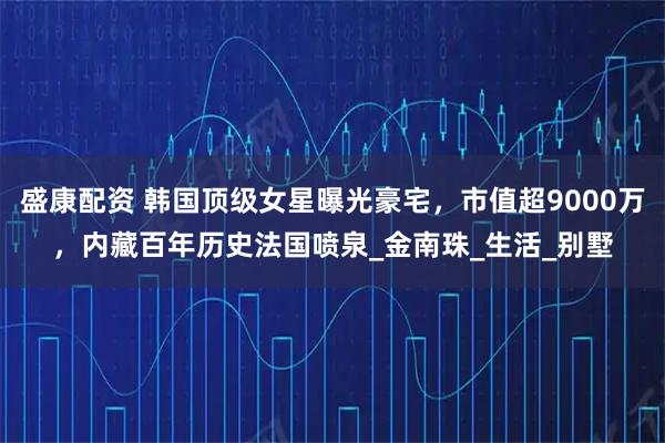 盛康配资 韩国顶级女星曝光豪宅，市值超9000万，内藏百年历史法国喷泉_金南珠_生活_别墅