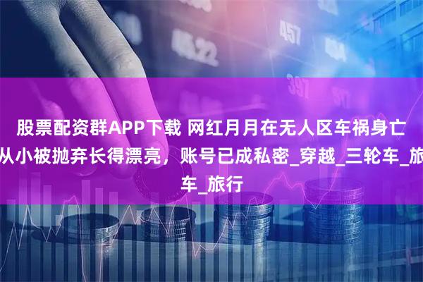 股票配资群APP下载 网红月月在无人区车祸身亡，从小被抛弃长得漂亮，账号已成私密_穿越_三轮车_旅行