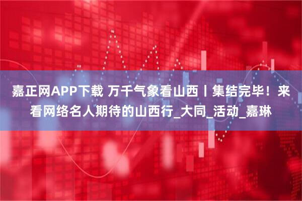嘉正网APP下载 万千气象看山西丨集结完毕！来看网络名人期待的山西行_大同_活动_嘉琳