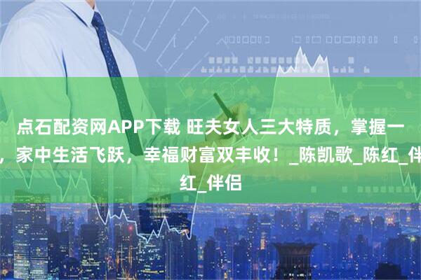 点石配资网APP下载 旺夫女人三大特质，掌握一条，家中生活飞跃，幸福财富双丰收！_陈凯歌_陈红_伴侣