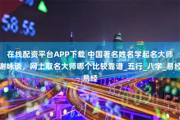 在线配资平台APP下载 中国著名姓名学起名大师谢咏谈，网上取名大师哪个比较靠谱_五行_八字_易经