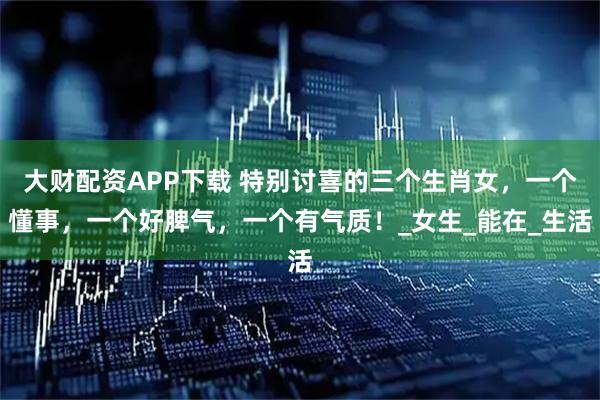 大财配资APP下载 特别讨喜的三个生肖女，一个懂事，一个好脾气，一个有气质！_女生_能在_生活