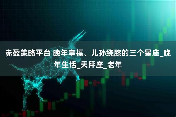 赤盈策略平台 晚年享福、儿孙绕膝的三个星座_晚年生活_天秤座_老年