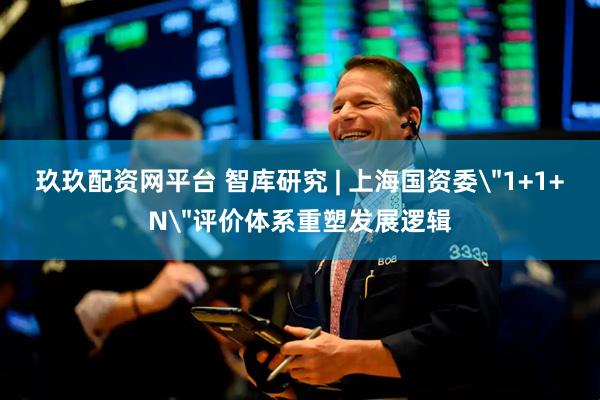 玖玖配资网平台 智库研究 | 上海国资委＂1+1+N＂评价体系重塑发展逻辑