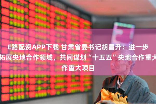 E路配资APP下载 甘肃省委书记胡昌升：进一步深化拓展央地合作领域，共同谋划“十五五”央地合作重大项目