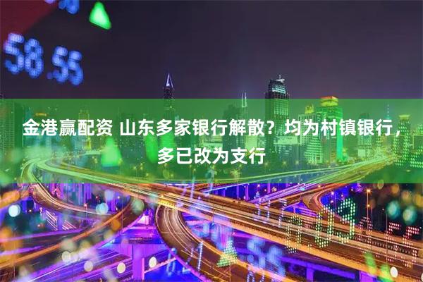 金港赢配资 山东多家银行解散？均为村镇银行，多已改为支行
