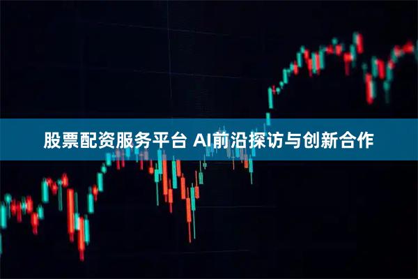 股票配资服务平台 AI前沿探访与创新合作