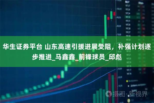 华生证券平台 山东高速引援进展受阻，补强计划逐步推进_马鑫鑫_前锋球员_邱彪