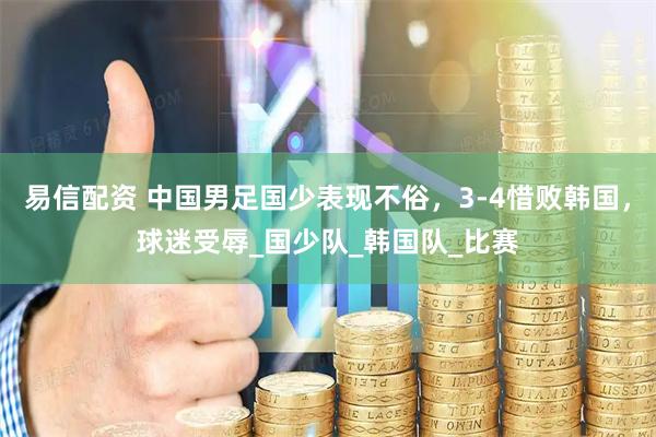 易信配资 中国男足国少表现不俗，3-4惜败韩国，球迷受辱_国少队_韩国队_比赛