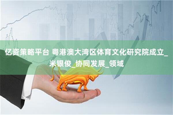 亿资策略平台 粤港澳大湾区体育文化研究院成立_米银俊_协同发展_领域
