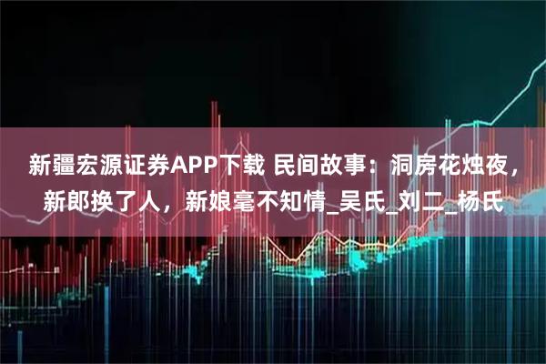 新疆宏源证券APP下载 民间故事：洞房花烛夜，新郎换了人，新娘毫不知情_吴氏_刘二_杨氏