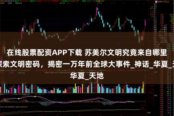 在线股票配资APP下载 苏美尔文明究竟来自哪里？探索文明密码，揭密一万年前全球大事件_神话_华夏_天地