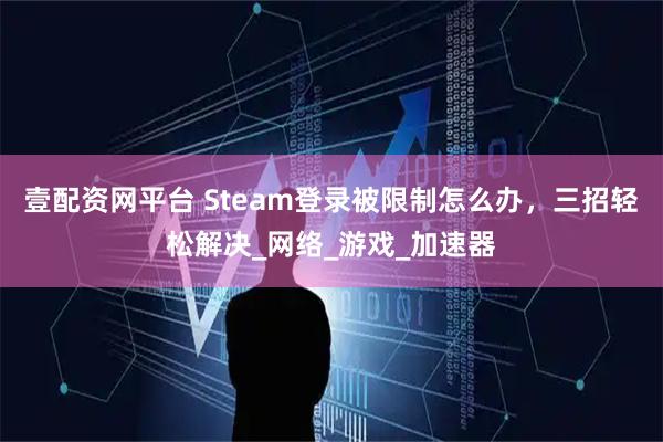 壹配资网平台 Steam登录被限制怎么办，三招轻松解决_网络_游戏_加速器