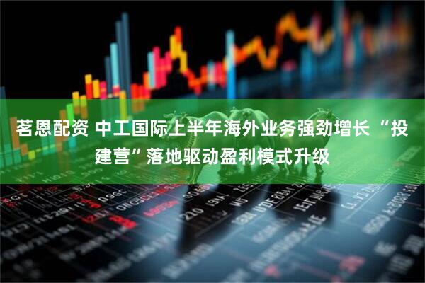 茗恩配资 中工国际上半年海外业务强劲增长 “投建营”落地驱动盈利模式升级