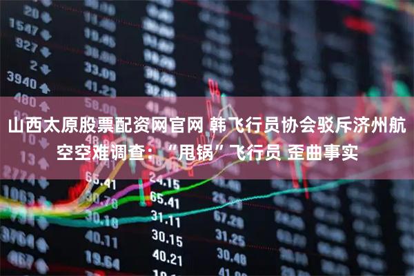 山西太原股票配资网官网 韩飞行员协会驳斥济州航空空难调查：“甩锅”飞行员 歪曲事实