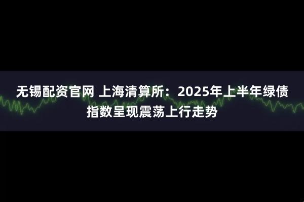 无锡配资官网 上海清算所：2025年上半年绿债指数呈现震荡上行走势