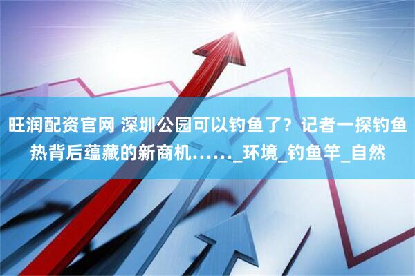 旺润配资官网 深圳公园可以钓鱼了？记者一探钓鱼热背后蕴藏的新商机……_环境_钓鱼竿_自然