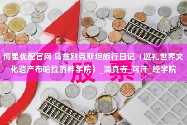 博星优配官网 乌兹别克斯坦旅行日记（巡礼世界文化遗产布哈拉的神学院）_清真寺_可汗_经学院