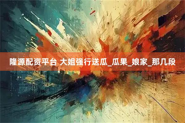隆源配资平台 大姐强行送瓜_瓜果_娘家_那几段