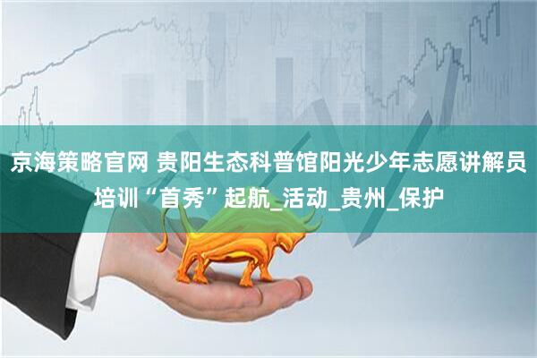 京海策略官网 贵阳生态科普馆阳光少年志愿讲解员培训“首秀”起航_活动_贵州_保护
