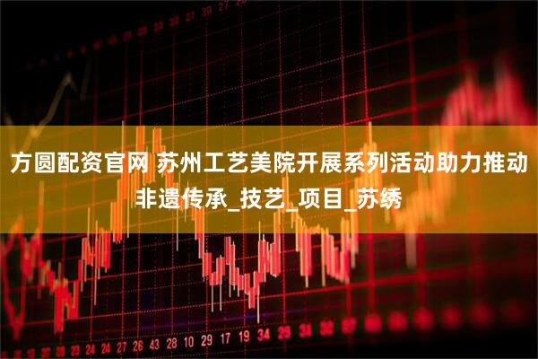 方圆配资官网 苏州工艺美院开展系列活动助力推动非遗传承_技艺_项目_苏绣