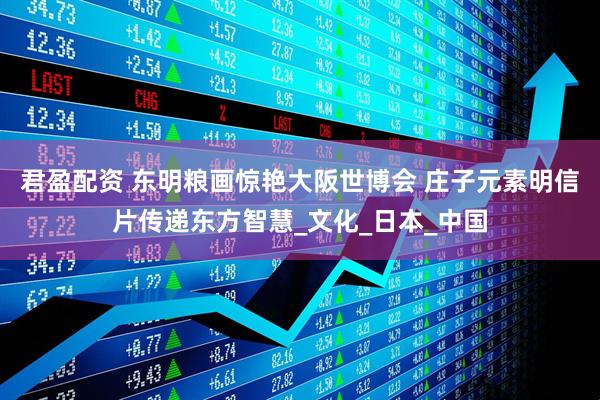 君盈配资 东明粮画惊艳大阪世博会 庄子元素明信片传递东方智慧_文化_日本_中国