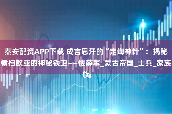 秦安配资APP下载 成吉思汗的“定海神针”：揭秘横扫欧亚的神秘铁卫——怯薛军_蒙古帝国_士兵_家族