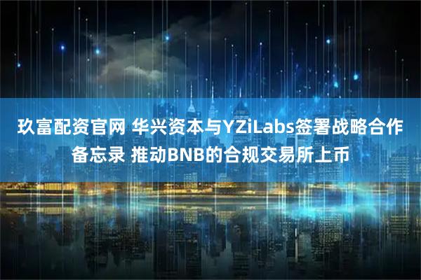 玖富配资官网 华兴资本与YZiLabs签署战略合作备忘录 推动BNB的合规交易所上币