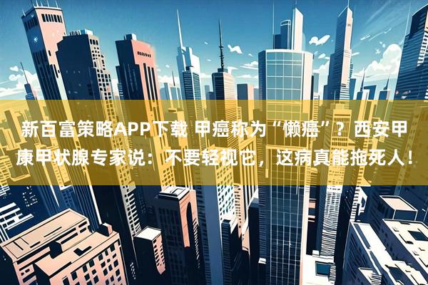 新百富策略APP下载 甲癌称为“懒癌”？西安甲康甲状腺专家说：不要轻视它，这病真能拖死人！