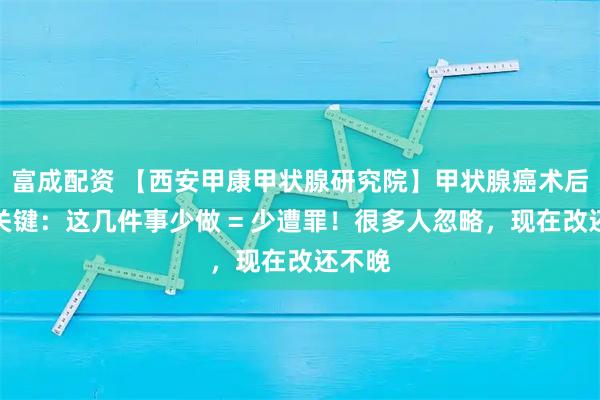 富成配资 【西安甲康甲状腺研究院】甲状腺癌术后养护关键：这几件事少做 = 少遭罪！很多人忽略，现在改还不晚