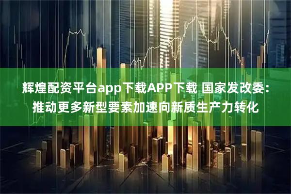 辉煌配资平台app下载APP下载 国家发改委：推动更多新型要素加速向新质生产力转化