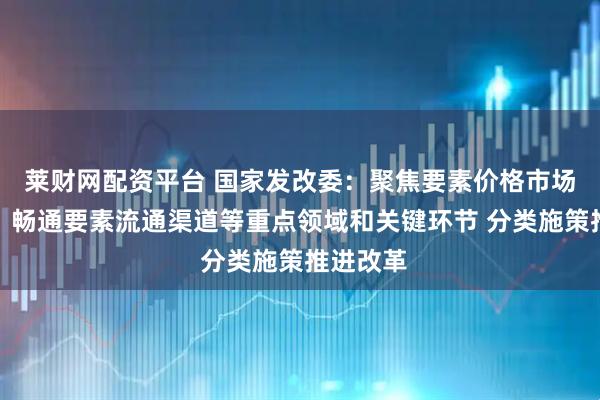 莱财网配资平台 国家发改委：聚焦要素价格市场化形成、畅通要素流通渠道等重点领域和关键环节 分类施策推进改革