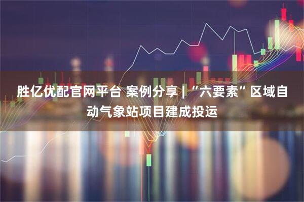 胜亿优配官网平台 案例分享 | “六要素”区域自动气象站项目建成投运