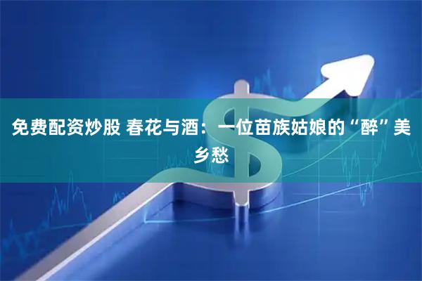 免费配资炒股 春花与酒：一位苗族姑娘的“醉”美乡愁
