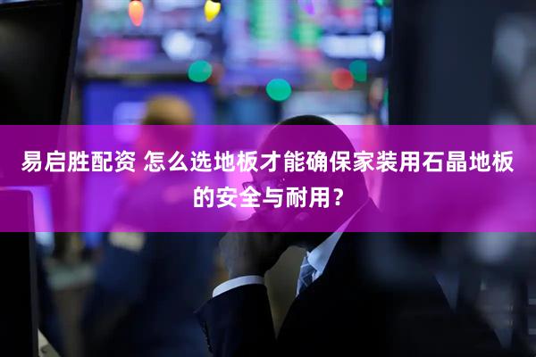 易启胜配资 怎么选地板才能确保家装用石晶地板的安全与耐用？