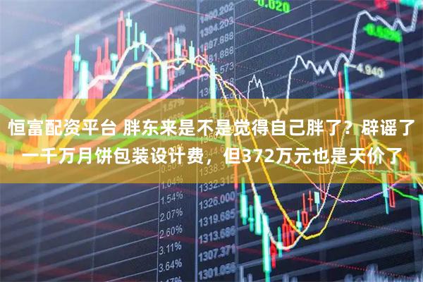 恒富配资平台 胖东来是不是觉得自己胖了？辟谣了一千万月饼包装设计费，但372万元也是天价了