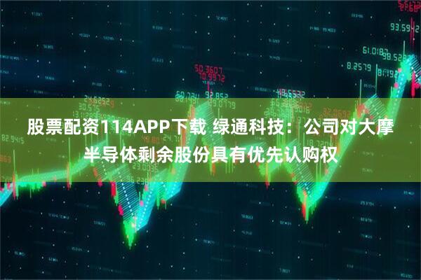 股票配资114APP下载 绿通科技：公司对大摩半导体剩余股份具有优先认购权