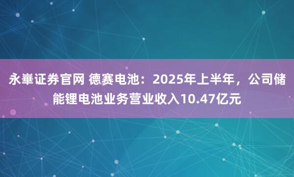 永崋证券官网 德赛电池：2025年上半年，公司储能锂电池业务营业收入10.47亿元
